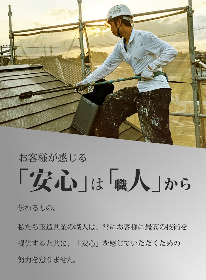 お客様が感じる「安心」は『職人から伝わるもの。私たち玉造興業の職人は、常にお客様に最高の技術を提供するとともに、「安心」を感じていただくための努力を怠りません。