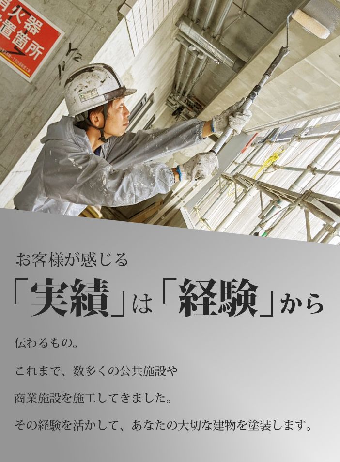お客様が感じる「実績」は「経験」から伝わるもの。これまで、数多くの公共施設や商業施設を施工してきました。その経験を活かして、あなたの大切な建物を塗装します。