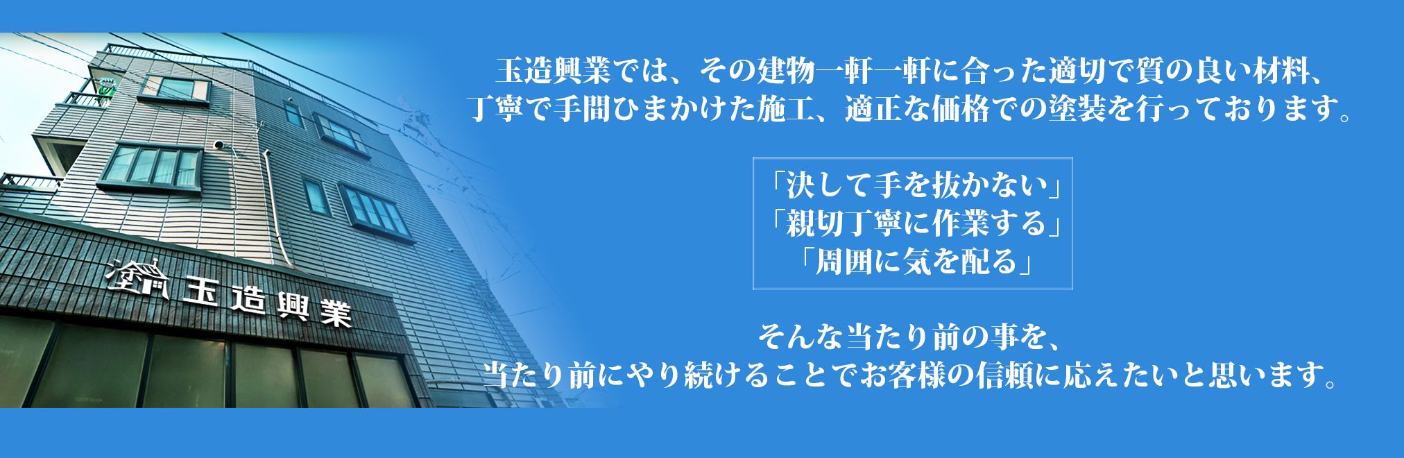 玉造興業では、その建物一軒一軒に合った適切で質の良い材料、丁寧で手間ひまかけた施工、適正な価格での塗装を行っております。「決して手を抜かない」「親切丁寧に作業する」そして「周囲に気を配る」そんな当たり前の事を、当たり前にやり続けることでお客様の信頼に応えたいと思います。